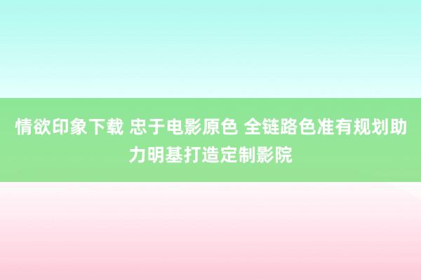 情欲印象下载 忠于电影原色 全链路色准有规划助力明基打造定制影院