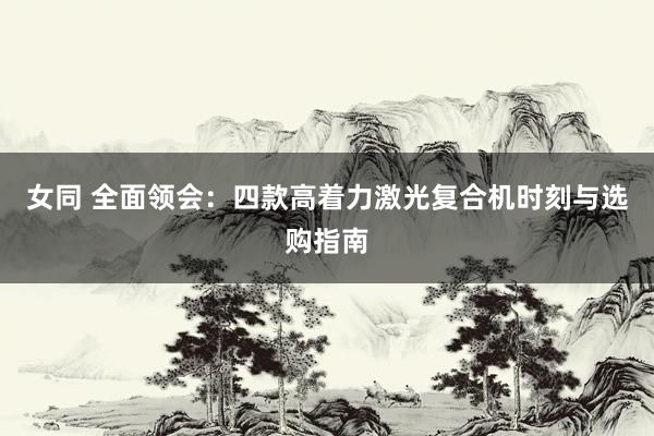 女同 全面领会：四款高着力激光复合机时刻与选购指南