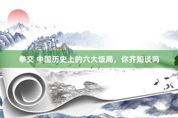 拳交 中国历史上的六大饭局,你齐知谈吗