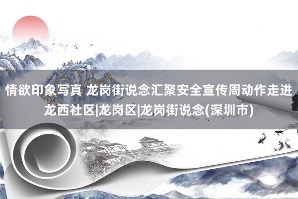 情欲印象写真 龙岗街说念汇聚安全宣传周动作走进龙西社区|龙岗区|龙岗街说念(深圳市)