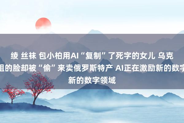 绫 丝袜 包小柏用AI“复制”了死字的女儿 乌克兰小姐的脸却被“偷”来卖俄罗斯特产 AI正在激励新的数字领域