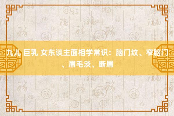 九儿 巨乳 女东谈主面相学常识：脑门纹、窄脑门、眉毛淡、断眉