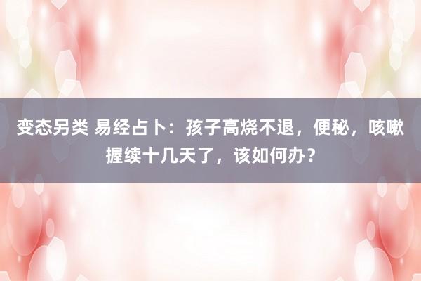 变态另类 易经占卜：孩子高烧不退，便秘，咳嗽握续十几天了，该如何办？