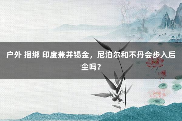 户外 捆绑 印度兼并锡金，尼泊尔和不丹会步入后尘吗？
