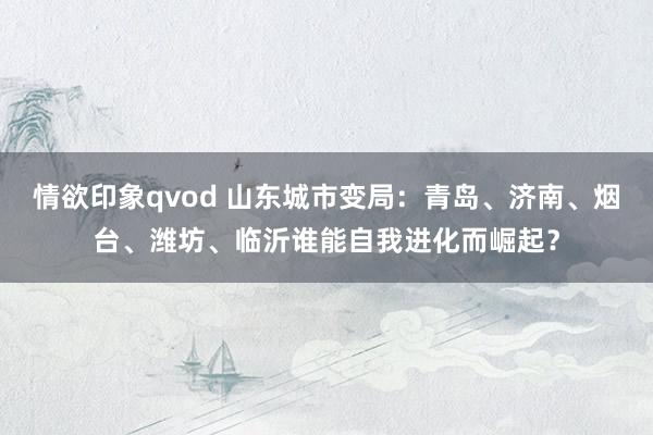 情欲印象qvod 山东城市变局：青岛、济南、烟台、潍坊、临沂谁能自我进化而崛起？