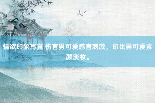 情欲印象写真 伤官男可爱感官刺激，印比男可爱素颜淡妆。