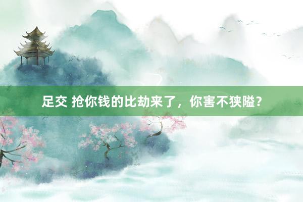 足交 抢你钱的比劫来了，你害不狭隘？