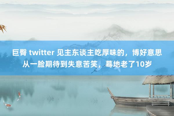 巨臀 twitter 见主东谈主吃厚味的，博好意思从一脸期待到失意苦笑，蓦地老了10岁