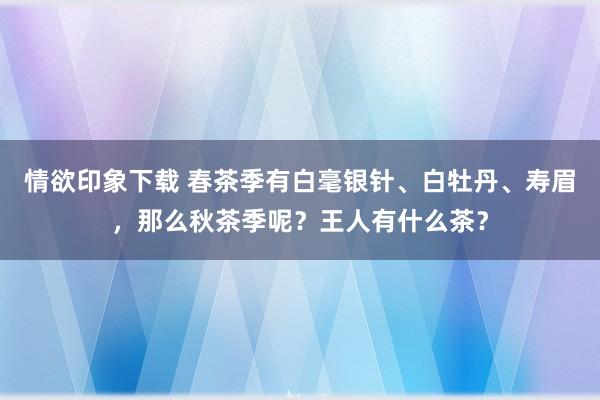 情欲印象下载 春茶季有白毫银针、白牡丹、寿眉，那么秋茶季呢？王人有什么茶？