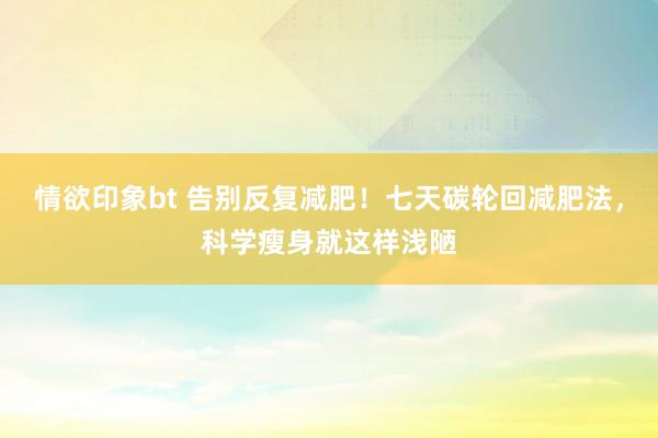 情欲印象bt 告别反复减肥！七天碳轮回减肥法，科学瘦身就这样浅陋