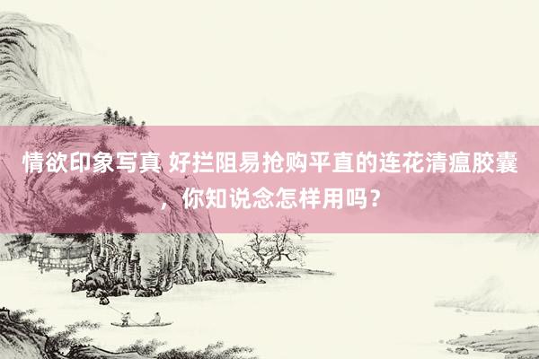 情欲印象写真 好拦阻易抢购平直的连花清瘟胶囊，你知说念怎样用吗？