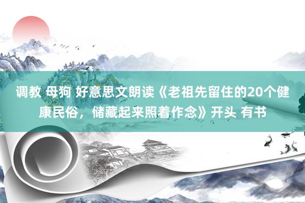 调教 母狗 好意思文朗读《老祖先留住的20个健康民俗，储藏起来照着作念》开头 有书