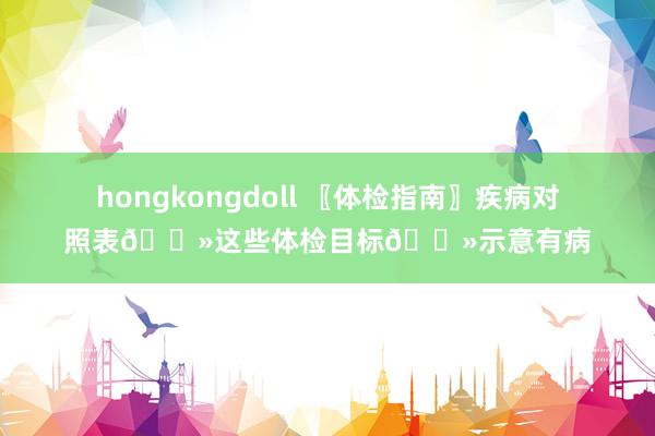 hongkongdoll 〖体检指南〗疾病对照表👻这些体检目标👻示意有病
