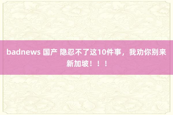 badnews 国产 隐忍不了这10件事，我劝你别来新加坡！！！