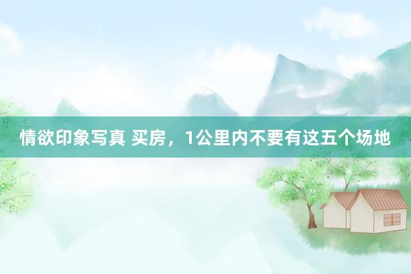 情欲印象写真 买房，1公里内不要有这五个场地