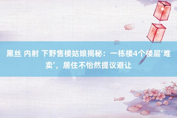 黑丝 内射 下野售楼姑娘揭秘：一栋楼4个楼层‘难卖’，居住不怡然提议避让