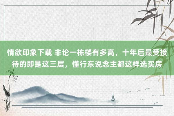 情欲印象下载 非论一栋楼有多高,十年后最受接待的即是这三层,懂行东说念主都这样选买房