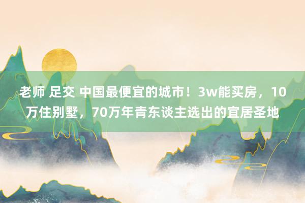 老师 足交 中国最便宜的城市！3w能买房，10万住别墅，70万年青东谈主选出的宜居圣地