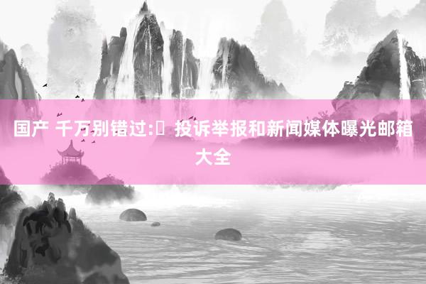 国产 千万别错过:投诉举报和新闻媒体曝光邮箱大全