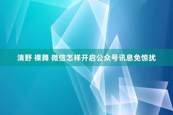 清野 裸舞 微信怎样开启公众号讯息免惊扰