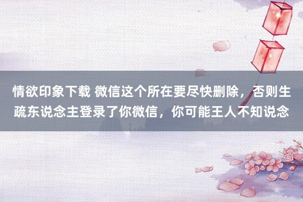 情欲印象下载 微信这个所在要尽快删除，否则生疏东说念主登录了你微信，你可能王人不知说念