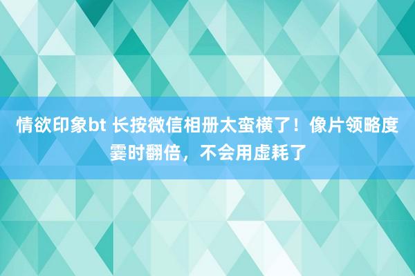 情欲印象bt 长按微信相册太蛮横了！像片领略度霎时翻倍，不会用虚耗了