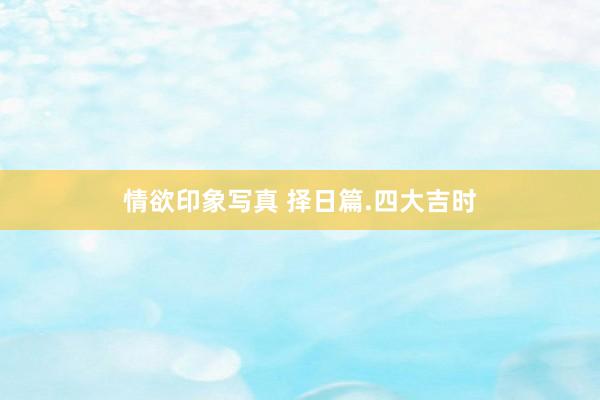 情欲印象写真 择日篇.四大吉时