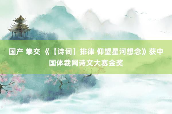 国产 拳交 《【诗词】排律 仰望星河想念》获中国体裁网诗文大赛金奖