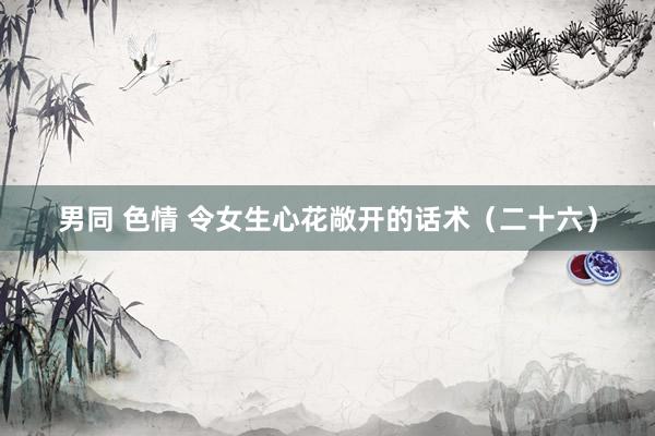 男同 色情 令女生心花敞开的话术（二十六）