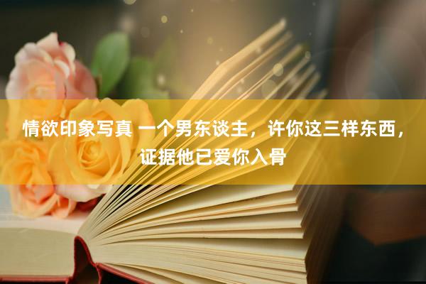 情欲印象写真 一个男东谈主，许你这三样东西，证据他已爱你入骨