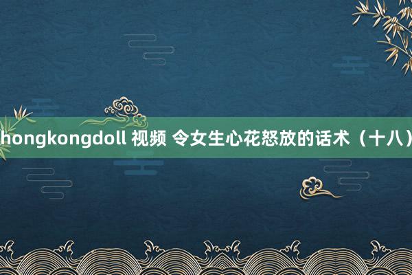 hongkongdoll 视频 令女生心花怒放的话术（十八）