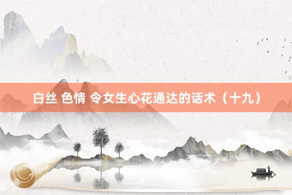 白丝 色情 令女生心花通达的话术（十九）
