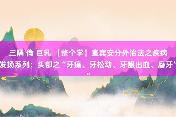 三隅 倫 巨乳 【整个学】宣宾安分外治法之疾病发扬系列：头部之“牙痛、牙松动、牙龈出血、磨牙”