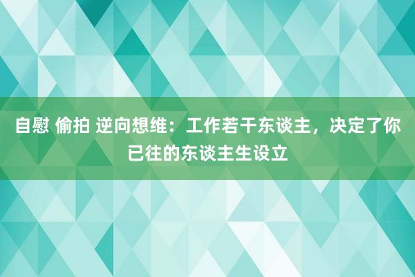 自慰 偷拍 逆向想维：工作若干东谈主，决定了你已往的东谈主生设立