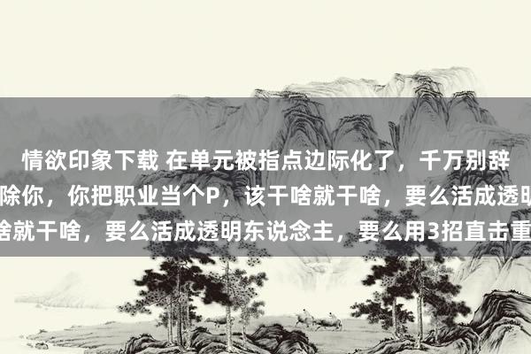 情欲印象下载 在单元被指点边际化了，千万别辞职更别沉闷，唯一没开除你，你把职业当个P，该干啥就干啥，要么活成透明东说念主，要么用3招直击重要！