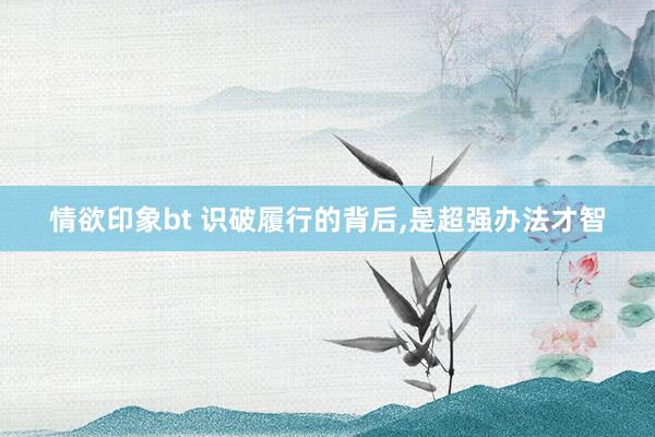 情欲印象bt 识破履行的背后，是超强办法才智