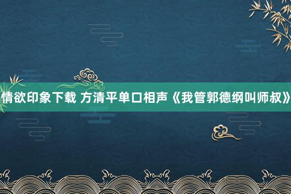 情欲印象下载 方清平单口相声《我管郭德纲叫师叔》