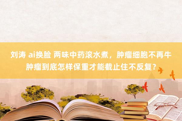 刘涛 ai换脸 两味中药滚水煮,肿瘤细胞不再牛肿瘤到底怎样保重才能截止住不反复?