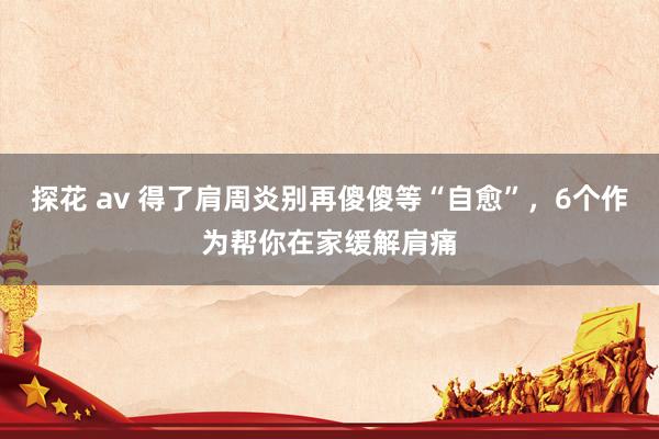 探花 av 得了肩周炎别再傻傻等“自愈”，6个作为帮你在家缓解肩痛