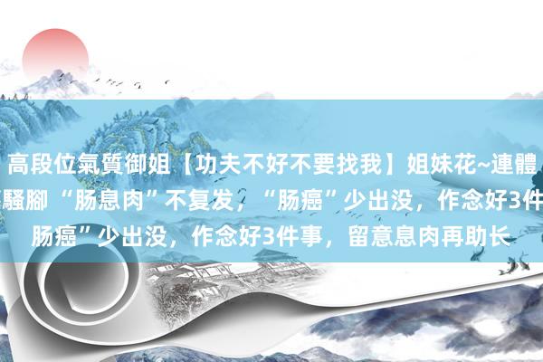 高段位氣質御姐【功夫不好不要找我】姐妹花~連體絲襪~大奶晃動~絲襪騷腳 “肠息肉”不复发，“肠癌”少出没，作念好3件事，留意息肉再助长