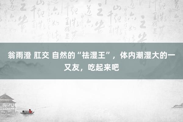 翁雨澄 肛交 自然的“祛湿王”，体内潮湿大的一又友，吃起来吧