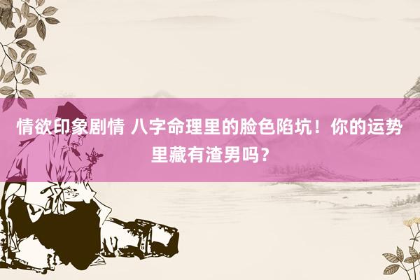 情欲印象剧情 八字命理里的脸色陷坑！你的运势里藏有渣男吗？