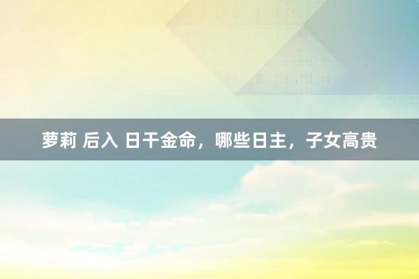 萝莉 后入 日干金命，哪些日主，子女高贵