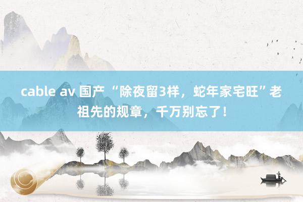 cable av 国产 “除夜留3样，蛇年家宅旺”老祖先的规章，千万别忘了！
