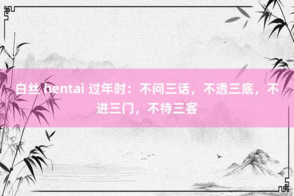 白丝 hentai 过年时：不问三话，不透三底，不进三门，不待三客
