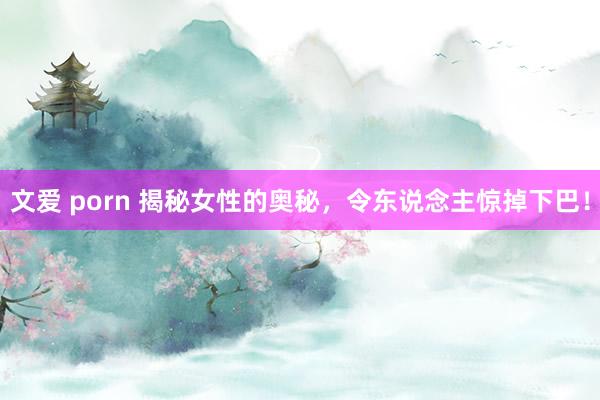 文爱 porn 揭秘女性的奥秘，令东说念主惊掉下巴！