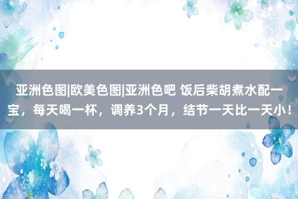 亚洲色图|欧美色图|亚洲色吧 饭后柴胡煮水配一宝，每天喝一杯，调养3个月，结节一天比一天小！