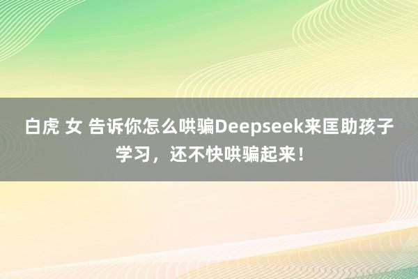 白虎 女 告诉你怎么哄骗Deepseek来匡助孩子学习，还不快哄骗起来！