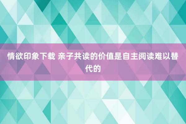 情欲印象下载 亲子共读的价值是自主阅读难以替代的