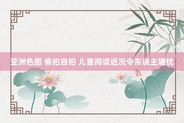 亚洲色图 偷拍自拍 儿童阅读近况令东谈主堪忧